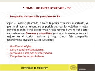 • TEMA 1: BALANCED SCORECARD - BSC
• Perspectiva de Formación y crecimiento. RH
Según el modelo planteado, esta es la perspectiva más importante, ya
que sin el recurso humano no es posible alcanzar los objetivos y metas
planteadas en las otras perspectivas, y este recurso humano debe estar
adecuadamente formado y capacitado para que la empresa crezca y
mejore en el corto, mediano y largo plazo. Esta perspectiva
generalmente involucra cuatro cuestiones:
• Gestión estratégica.
• Clima y cultura organizacional.
• Tecnología y sistemas de información.
• Competencias y conocimiento.
 