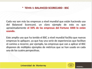 • TEMA 1: BALANCED SCORECARD - BSC
Cada vez son más las empresas a nivel mundial que están haciendo uso
del Balanced Scorecard, un claro ejemplo de esto es que
aproximadamente el 50% de las empresas del Fortune 1000 lo están
usando.
Este amplio uso que ha tenido el BSC a nivel mundial facilita que nuevas
empresas lo apliquen, ya que hay una serie de experiencias que facilitan
el camino a recorrer, por ejemplo, las empresas que van a aplicar el BSC
disponen de múltiples ejemplos de métricas que se han usado en cada
una de las cuatro perspectivas.
 