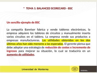 • TEMA 1: BALANCED SCORECARD - BSC
Un sencillo ejemplo de BSC
La compañía Banniser fabrica y vende tableros electrónicos, la
empresa adquiere los tableros de circuitos y manualmente inserta
varios circuitos en el tablero. La empresa vende sus productos a
empresas manufactureras. Las utilidades obtenidas en los dos
últimos años han sido menores a las esperadas. El gerente piensa que
debe adoptar una estrategia de reducción de costos e incremento de
ingresos para mejorar su situación, lo cual se traduciría en un
aumento de utilidades.
 