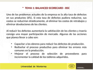 • TEMA 1: BALANCED SCORECARD - BSC
Uno de los problemas actuales de la empresa es la alta tasa de defectos
en sus productos (6%). Si esta tasa de defectos pudiera reducirse, sus
costos se reducirían drásticamente, al eliminar los costos de retrabajos y
eliminar devoluciones de los clientes.
Al reducir los defectos aumentaría la satisfacción de los clientes y traería
consigo una mayor participación de mercado. Algunas de las acciones
que planea llevar a cabo son:
• Capacitar a los obreros para reducir los defectos de producción.
• Rediseñar el proceso productivo para eliminar los errores más
comunes en la producción.
• Mejorar el proceso de selección de proveedores para
incrementar la calidad de los tableros adquiridos.
 