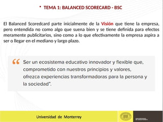 • TEMA 1: BALANCED SCORECARD - BSC
El Balanced Scoredcard parte inicialmente de la Visión que tiene la empresa,
pero entendida no como algo que suena bien y se tiene definida para efectos
meramente publicitarios, sino como a lo que efectivamente la empresa aspira a
ser o llegar en el mediano y largo plazo.
 