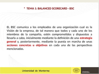 • TEMA 1: BALANCED SCORECARD - BSC
EL BSC comunica a los empleados de una organización cual es la
Visión de la empresa, de tal manera que todos y cada uno de los
miembros de la compañía, estén comprometidos y dispuestos a
llevarla a cabo, inicialmente mediante la definición de una estrategia
general y, posteriormente, mediante la puesta en marcha de unas
acciones concretas u objetivos en cada una de las perspectivas
mencionadas.
 