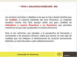 • TEMA 1: BALANCED SCORECARD - BSC
Las acciones concretas u objetivos a las que se hace alusión tendrán que
ser medidos, si estamos hablando del área financiera, su medición
resultará mucho más fácil, porque existe una gran cantidad de
indicadores o razones financieras y no financieros que permiten
monitorear lo que esta sucediendo en materia financiera.
Pero si nos referimos, por ejemplo, a la perspectiva de formación y
crecimiento o de procesos internos, habrá que pensar en otro tipo de
medidas que nos indiquen si efectivamente las acciones previamente
definidas se están llevando a cabo satisfactoriamente.
 