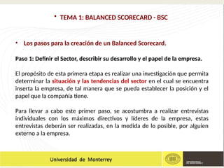 • TEMA 1: BALANCED SCORECARD - BSC
• Los pasos para la creación de un Balanced Scorecard.
Paso 1: Definir el Sector, describir su desarrollo y el papel de la empresa.
El propósito de esta primera etapa es realizar una investigación que permita
determinar la situación y las tendencias del sector en el cual se encuentra
inserta la empresa, de tal manera que se pueda establecer la posición y el
papel que la compañía tiene.
Para llevar a cabo este primer paso, se acostumbra a realizar entrevistas
individuales con los máximos directivos y líderes de la empresa, estas
entrevistas deberán ser realizadas, en la medida de lo posible, por alguien
externo a la empresa.
 