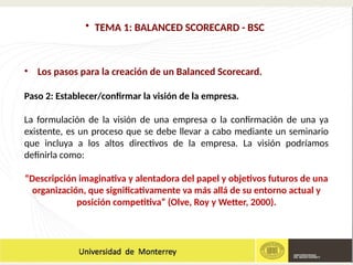• TEMA 1: BALANCED SCORECARD - BSC
• Los pasos para la creación de un Balanced Scorecard.
Paso 2: Establecer/confirmar la visión de la empresa.
La formulación de la visión de una empresa o la confirmación de una ya
existente, es un proceso que se debe llevar a cabo mediante un seminario
que incluya a los altos directivos de la empresa. La visión podríamos
definirla como:
“Descripción imaginativa y alentadora del papel y objetivos futuros de una
organización, que significativamente va más allá de su entorno actual y
posición competitiva” (Olve, Roy y Wetter, 2000).
 