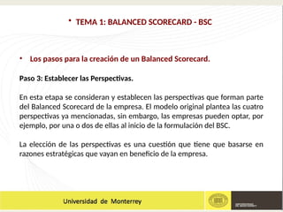 • TEMA 1: BALANCED SCORECARD - BSC
• Los pasos para la creación de un Balanced Scorecard.
Paso 3: Establecer las Perspectivas.
En esta etapa se consideran y establecen las perspectivas que forman parte
del Balanced Scorecard de la empresa. El modelo original plantea las cuatro
perspectivas ya mencionadas, sin embargo, las empresas pueden optar, por
ejemplo, por una o dos de ellas al inicio de la formulación del BSC.
La elección de las perspectivas es una cuestión que tiene que basarse en
razones estratégicas que vayan en beneficio de la empresa.
 