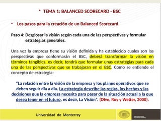• TEMA 1: BALANCED SCORECARD - BSC
• Los pasos para la creación de un Balanced Scorecard.
Paso 4: Desglosar la visión según cada una de las perspectivas y formular
estrategias generales.
Una vez la empresa tiene su visión definida y ha establecido cuales son las
perspectivas que conformarán el BSC, deberá transformar la visión en
términos tangibles, es decir, tendrá que formular unas estrategias para cada
una de las perspectivas que se trabajaran en el BSC. Como se entiende el
concepto de estrategia:
“La relación entre la visión de la empresa y los planes operativos que se
deben seguir día a día. La estrategia describe las reglas, los hechos y las
decisiones que la empresa necesita para pasar de la situación actual a la que
desea tener en el futuro, es decir, La Visión”. (Olve, Roy y Wetter, 2000).
 