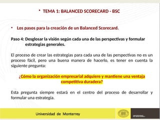 • TEMA 1: BALANCED SCORECARD - BSC
• Los pasos para la creación de un Balanced Scorecard.
Paso 4: Desglosar la visión según cada una de las perspectivas y formular
estrategias generales.
El proceso de crear las estrategias para cada una de las perspectivas no es un
proceso fácil, pero una buena manera de hacerlo, es tener en cuenta la
siguiente pregunta:
¿Cómo la organización empresarial adquiere y mantiene una ventaja
competitiva duradera?
Esta pregunta siempre estará en el centro del proceso de desarrollar y
formular una estrategia.
 