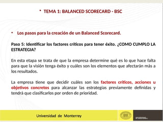 • TEMA 1: BALANCED SCORECARD - BSC
• Los pasos para la creación de un Balanced Scorecard.
Paso 5: Identificar los factores críticos para tener éxito. ¿COMO CUMPLO LA
ESTRATEGIA?
En esta etapa se trata de que la empresa determine qué es lo que hace falta
para que la visión tenga éxito y cuáles son los elementos que afectarán más a
los resultados.
La empresa tiene que decidir cuáles son los factores críticos, acciones u
objetivos concretos para alcanzar las estrategias previamente definidas y
tendrá que clasificarlos por orden de prioridad.
 