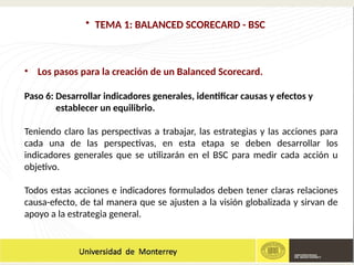 • TEMA 1: BALANCED SCORECARD - BSC
• Los pasos para la creación de un Balanced Scorecard.
Paso 6: Desarrollar indicadores generales, identificar causas y efectos y
establecer un equilibrio.
Teniendo claro las perspectivas a trabajar, las estrategias y las acciones para
cada una de las perspectivas, en esta etapa se deben desarrollar los
indicadores generales que se utilizarán en el BSC para medir cada acción u
objetivo.
Todos estas acciones e indicadores formulados deben tener claras relaciones
causa-efecto, de tal manera que se ajusten a la visión globalizada y sirvan de
apoyo a la estrategia general.
 