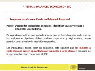• TEMA 1: BALANCED SCORECARD - BSC
• Los pasos para la creación de un Balanced Scorecard.
Paso 6: Desarrollar indicadores generales, identificar causas y efectos y
establecer un equilibrio.
Es importante indicar que los indicadores que se formulen para cada una de
las acciones u objetivos, deben poderse supervisar y, lógicamente, deben
permitir que se realice la medición respectiva.
Los indicadores deben estar en equilibrio, esto significa que las mejoras a
corto plazo no entren en conflicto con las metas a largo plazo en cada una de
las perspectivas que conforman el BSC.
 
