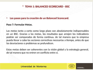 • TEMA 1: BALANCED SCORECARD - BSC
• Los pasos para la creación de un Balanced Scorecard.
Paso 7: Formular Metas.
Las metas tanto a corto como largo plazo son absolutamente indispensables
en un BSC. Gracias a las metas, los resultados que arrojen los indicadores
podrán ser comparados de forma continua, de tal manera que la empresa
pueda llevar a cabo las acciones correctivas necesarias a tiempo, antes de que
las desviaciones o problemas se profundicen.
Estas metas deben ser coherentes con la visión global y la estrategia general,
de tal manera que no entren en conflicto entre si.
 
