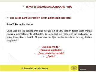 • TEMA 1: BALANCED SCORECARD - BSC
• Los pasos para la creación de un Balanced Scorecard.
Paso 7: Formular Metas.
Cada uno de los indicadores que se use en el BSC, deben tener unas metas
claras y perfectamente definidas. La ausencia de metas en un indicador lo
hace inservible e inútil. El proceso de fijar metas involucra las siguientes
preguntas:
- ¿De qué modo?
- ¿Para qué unidades?
- ¿Con cuánta frecuencia?
- ¿Quién?
 