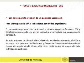 • TEMA 1: BALANCED SCORECARD - BSC
• Los pasos para la creación de un Balanced Scorecard.
Paso 9: Desglose del BSC e Indicadores por unidad organizativa.
En este noveno paso se trata de tomar los elementos que conforman el BSC y
desglosarlos para cada una de las unidades organizativas que conforman la
compañía.
Se trata entonces de difundir el BSC diseñado a cada departamento, división e
incluso a cada persona, mediante una guía que expliquen como interpretar el
cuadro de mando desde el más alto nivel, hasta lo que se espera de cada
individuo en particular.
 