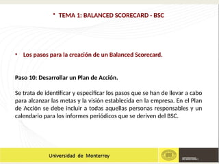 • TEMA 1: BALANCED SCORECARD - BSC
• Los pasos para la creación de un Balanced Scorecard.
Paso 10: Desarrollar un Plan de Acción.
Se trata de identificar y especificar los pasos que se han de llevar a cabo
para alcanzar las metas y la visión establecida en la empresa. En el Plan
de Acción se debe incluir a todas aquellas personas responsables y un
calendario para los informes periódicos que se deriven del BSC.
 