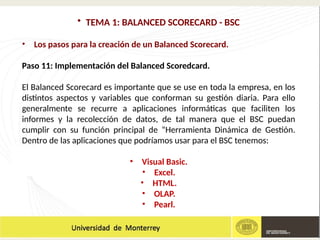 • TEMA 1: BALANCED SCORECARD - BSC
• Los pasos para la creación de un Balanced Scorecard.
Paso 11: Implementación del Balanced Scoredcard.
El Balanced Scorecard es importante que se use en toda la empresa, en los
distintos aspectos y variables que conforman su gestión diaria. Para ello
generalmente se recurre a aplicaciones informáticas que faciliten los
informes y la recolección de datos, de tal manera que el BSC puedan
cumplir con su función principal de “Herramienta Dinámica de Gestión.
Dentro de las aplicaciones que podríamos usar para el BSC tenemos:
• Visual Basic.
• Excel.
• HTML.
• OLAP.
• Pearl.
 
