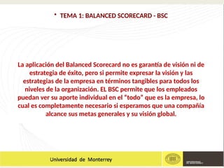 • TEMA 1: BALANCED SCORECARD - BSC
La aplicación del Balanced Scorecard no es garantía de visión ni de
estrategia de éxito, pero si permite expresar la visión y las
estrategias de la empresa en términos tangibles para todos los
niveles de la organización. EL BSC permite que los empleados
puedan ver su aporte individual en el “todo” que es la empresa, lo
cual es completamente necesario si esperamos que una compañía
alcance sus metas generales y su visión global.
 