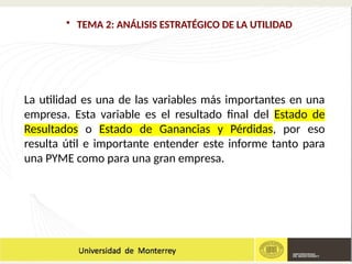 • TEMA 2: ANÁLISIS ESTRATÉGICO DE LA UTILIDAD
La utilidad es una de las variables más importantes en una
empresa. Esta variable es el resultado final del Estado de
Resultados o Estado de Ganancias y Pérdidas, por eso
resulta útil e importante entender este informe tanto para
una PYME como para una gran empresa.
 