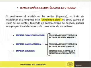 • TEMA 2: ANÁLISIS ESTRATÉGICO DE LA UTILIDAD
Si centramos el análisis en las ventas (ingresos), se trata de
establecer si la empresa esta “vendiendo bien”, es decir, cuando el
valor de sus ventas, teniendo en cuenta el tipo de negocio, guarda
una proporcionalidad razonable con el valor de sus activos.
 