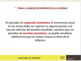 • TEMA 2: ANÁLISIS ESTRATÉGICO DE LA UTILIDAD
En periodos de expansión económica el incremento anual
en las ventas debe ser superior en algunos puntos a la
tasa de inflación del periodo estudiado, mientras que, en
periodos de recesión económica, se puede considerar
satisfactorio que las ventas crezcan al ritmo de la
inflación.
 