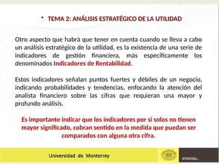• TEMA 2: ANÁLISIS ESTRATÉGICO DE LA UTILIDAD
Otro aspecto que habrá que tener en cuenta cuando se lleva a cabo
un análisis estratégico de la utilidad, es la existencia de una serie de
indicadores de gestión financiera, más específicamente los
denominados Indicadores de Rentabilidad.
Estos indicadores señalan puntos fuertes y débiles de un negocio,
indicando probabilidades y tendencias, enfocando la atención del
analista financiero sobre las cifras que requieran una mayor y
profundo análisis.
Es importante indicar que los indicadores por si solos no tienen
mayor significado, cobran sentido en la medida que puedan ser
comparados con alguna otra cifra.
 