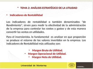 • TEMA 2: ANÁLISIS ESTRATÉGICO DE LA UTILIDAD
• Indicadores de Rentabilidad
Los indicadores de rentabilidad o también denominados “de
Rendimiento”, sirven para medir la efectividad de la administración
de la empresa para controlar los costos y gastos y de esta manera
convertir las ventas en utilidades.
Para el inversionista, lo fundamental es analizar en que proporción
se produce el retorno de los valores invertidos en la empresa. Los
indicadores de Rentabilidad más utilizados son:
• Margen Bruto de Utilidad.
• Margen Operacional de Utilidad.
• Margen Neto de Utilidad.
 