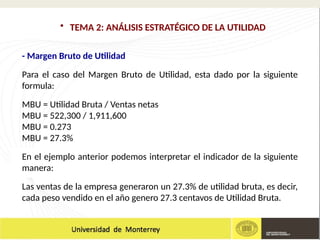 - Margen Bruto de Utilidad
Para el caso del Margen Bruto de Utilidad, esta dado por la siguiente
formula:
MBU = Utilidad Bruta / Ventas netas
MBU = 522,300 / 1,911,600
MBU = 0.273
MBU = 27.3%
En el ejemplo anterior podemos interpretar el indicador de la siguiente
manera:
Las ventas de la empresa generaron un 27.3% de utilidad bruta, es decir,
cada peso vendido en el año genero 27.3 centavos de Utilidad Bruta.
• TEMA 2: ANÁLISIS ESTRATÉGICO DE LA UTILIDAD
 