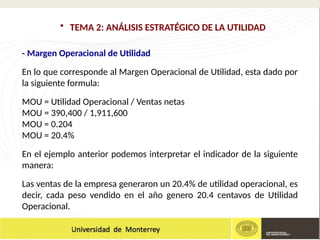 - Margen Operacional de Utilidad
En lo que corresponde al Margen Operacional de Utilidad, esta dado por
la siguiente formula:
MOU = Utilidad Operacional / Ventas netas
MOU = 390,400 / 1,911,600
MOU = 0.204
MOU = 20.4%
En el ejemplo anterior podemos interpretar el indicador de la siguiente
manera:
Las ventas de la empresa generaron un 20.4% de utilidad operacional, es
decir, cada peso vendido en el año genero 20.4 centavos de Utilidad
Operacional.
• TEMA 2: ANÁLISIS ESTRATÉGICO DE LA UTILIDAD
 