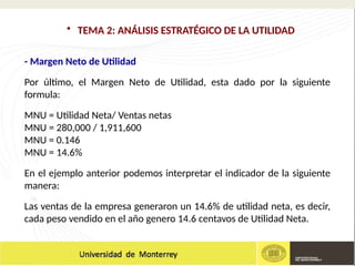 - Margen Neto de Utilidad
Por último, el Margen Neto de Utilidad, esta dado por la siguiente
formula:
MNU = Utilidad Neta/ Ventas netas
MNU = 280,000 / 1,911,600
MNU = 0.146
MNU = 14.6%
En el ejemplo anterior podemos interpretar el indicador de la siguiente
manera:
Las ventas de la empresa generaron un 14.6% de utilidad neta, es decir,
cada peso vendido en el año genero 14.6 centavos de Utilidad Neta.
• TEMA 2: ANÁLISIS ESTRATÉGICO DE LA UTILIDAD
 