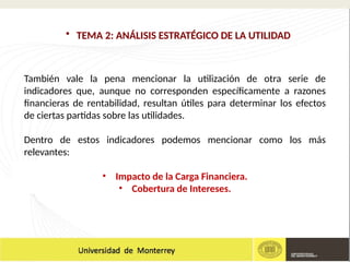 También vale la pena mencionar la utilización de otra serie de
indicadores que, aunque no corresponden específicamente a razones
financieras de rentabilidad, resultan útiles para determinar los efectos
de ciertas partidas sobre las utilidades.
Dentro de estos indicadores podemos mencionar como los más
relevantes:
• Impacto de la Carga Financiera.
• Cobertura de Intereses.
• TEMA 2: ANÁLISIS ESTRATÉGICO DE LA UTILIDAD
 