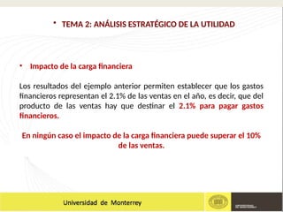 • Impacto de la carga financiera
Los resultados del ejemplo anterior permiten establecer que los gastos
financieros representan el 2.1% de las ventas en el año, es decir, que del
producto de las ventas hay que destinar el 2.1% para pagar gastos
financieros.
En ningún caso el impacto de la carga financiera puede superar el 10%
de las ventas.
• TEMA 2: ANÁLISIS ESTRATÉGICO DE LA UTILIDAD
 
