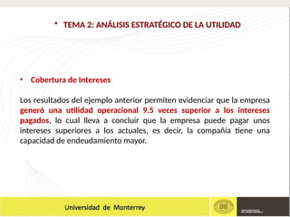 • Cobertura de Intereses
Los resultados del ejemplo anterior permiten evidenciar que la empresa
generó una utilidad operacional 9.5 veces superior a los intereses
pagados, lo cual lleva a concluir que la empresa puede pagar unos
intereses superiores a los actuales, es decir, la compañía tiene una
capacidad de endeudamiento mayor.
• TEMA 2: ANÁLISIS ESTRATÉGICO DE LA UTILIDAD
 