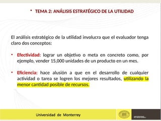 • TEMA 2: ANÁLISIS ESTRATÉGICO DE LA UTILIDAD
El análisis estratégico de la utilidad involucra que el evaluador tenga
claro dos conceptos:
• Efectividad: lograr un objetivo o meta en concreto como, por
ejemplo, vender 15,000 unidades de un producto en un mes.
• Eficiencia: hace alusión a que en el desarrollo de cualquier
actividad o tarea se logren los mejores resultados, utilizando la
menor cantidad posible de recursos.
 