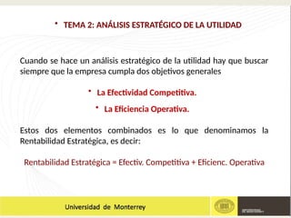 • TEMA 2: ANÁLISIS ESTRATÉGICO DE LA UTILIDAD
Cuando se hace un análisis estratégico de la utilidad hay que buscar
siempre que la empresa cumpla dos objetivos generales
• La Efectividad Competitiva.
• La Eficiencia Operativa.
Estos dos elementos combinados es lo que denominamos la
Rentabilidad Estratégica, es decir:
Rentabilidad Estratégica = Efectiv. Competitiva + Eficienc. Operativa
 