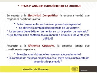 • TEMA 2: ANÁLISIS ESTRATÉGICO DE LA UTILIDAD
En cuanto a la Efectividad Competitiva, la empresa tendrá que
responder cuestiones como:
• Se incrementan las ventas en el porcentaje esperado?
• Se obtiene la rentabilidad esperada de las ventas?
• La empresa tiene éxito en aumentar su participación de mercado?
• Que factores han contribuido a aumentar o disminuir las ventas y la
utilidad?
Respecto a la Eficiencia Operativa, la empresa tendrá que
cuestionarse respecto a:
• Se están administrando los recursos adecuadamente?
• La cantidad de recursos empleados en el logro de las metas esta de
acuerdo a lo planeado?
 