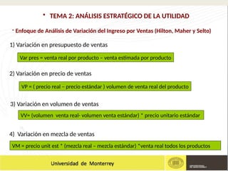 - Enfoque de Análisis de Variación del Ingreso por Ventas (Hilton, Maher y Selto)
• TEMA 2: ANÁLISIS ESTRATÉGICO DE LA UTILIDAD
Var pres = venta real por producto – venta estimada por producto
1) Variación en presupuesto de ventas
VP = ( precio real – precio estándar ) volumen de venta real del producto
VV= (volumen venta real- volumen venta estándar) * precio unitario estándar
2) Variación en precio de ventas
3) Variación en volumen de ventas
VM = precio unit est * (mezcla real – mezcla estándar) *venta real todos los productos
4) Variación en mezcla de ventas
 