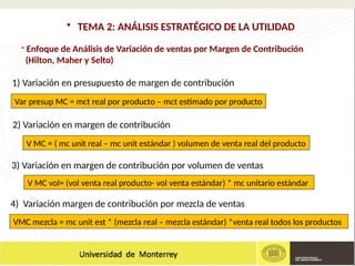 - Enfoque de Análisis de Variación de ventas por Margen de Contribución
(Hilton, Maher y Selto)
• TEMA 2: ANÁLISIS ESTRATÉGICO DE LA UTILIDAD
4) Variación margen de contribución por mezcla de ventas
Var presup MC = mct real por producto – mct estimado por producto
1) Variación en presupuesto de margen de contribución
V MC = ( mc unit real – mc unit estándar ) volumen de venta real del producto
V MC vol= (vol venta real producto- vol venta estándar) * mc unitario estándar
2) Variación en margen de contribución
3) Variación en margen de contribución por volumen de ventas
VMC mezcla = mc unit est * (mezcla real – mezcla estándar) *venta real todos los productos
 