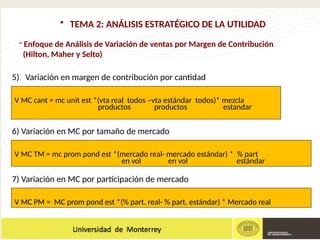 - Enfoque de Análisis de Variación de ventas por Margen de Contribución
(Hilton, Maher y Selto)
• TEMA 2: ANÁLISIS ESTRATÉGICO DE LA UTILIDAD
5) Variación en margen de contribución por cantidad
6) Variación en MC por tamaño de mercado
7) Variación en MC por participación de mercado
V MC cant = mc unit est *(vta real todos –vta estándar todos)* mezcla
productos productos estandar
V MC TM = mc prom pond est *(mercado real- mercado estándar) * % part
en vol en vol estándar
V MC PM = MC prom pond est *(% part. real- % part. estándar) * Mercado real
 