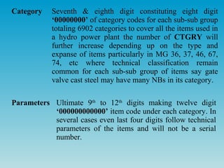 Category    Seventh & eighth digit constituting eight digit
            ‘00000000’ of category codes for each sub-sub group
            totaling 6902 categories to cover all the items used in
            a hydro power plant the number of CTGRY will
            further increase depending up on the type and
            expanse of items particularly in MG 36, 37, 46, 67,
            74, etc where technical classification remain
            common for each sub-sub group of items say gate
            valve cast steel may have many NBs in its category.

Parameters Ultimate 9th to 12th digits making twelve digit
           ‘000000000000’ item code under each category. In
           several cases even last four digits follow technical
           parameters of the items and will not be a serial
           number.
 