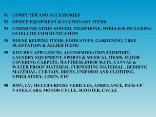 91 COMPUTER AND ACCESSORIES
92 OFFICE EQUIPMENT & STATIONARY ITEMS
93 COMMUNICATION SYSTEM, TELEPHONE, WIRELESS INCLUDING
   SATELLITE COMMUNICATION
94 HOUSE KEEPING ITEMS, FOOD STUFF, GARDENING, TREE
   PLANTATION & ALLIED ITEMS
95 KITCHEN APPLIANCES, ACCOMMODATION/COMFORT,
   LAUNDRY EQUIPMENT, SPORTS & MUSICAL ITEMS. FLOOR
   COVERING CARPETS, MATTRESS,DOOR MATS, CANVAS &
   WATER PROOF MATERIAL FURNISHING MATERIAL , BEDDING
   MATERIAL, CURTAIN, DRESS, UNIFORM AND CLOTHING,
   UPHOLSTERY, LINEN, ETC

98 HMV, LV, MULTIPURPOSE VEHICLES, AMBULANCE, PICK-UP
   VANES, CARS, MOTOR CYCLE, SCOOTER, CYCLE
 