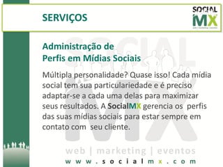 SERVIÇOS

Administração de
Perfis em Mídias Sociais
Múltipla personalidade? Quase isso! Cada mídia
social tem sua particulariedade e é preciso
adaptar-se a cada uma delas para maximizar
seus resultados. A SocialMX gerencia os perfis
das suas mídias sociais para estar sempre em
contato com seu cliente.
 