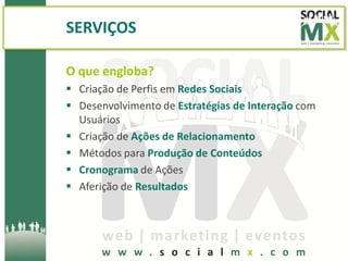 SERVIÇOS

O que engloba?
 Criação de Perfis em Redes Sociais
 Desenvolvimento de Estratégias de Interação com
  Usuários
 Criação de Ações de Relacionamento
 Métodos para Produção de Conteúdos
 Cronograma de Ações
 Aferição de Resultados
 
