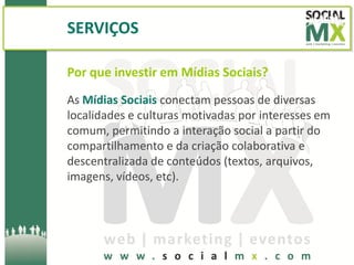 SERVIÇOS

Por que investir em Mídias Sociais?
As Mídias Sociais conectam pessoas de diversas
localidades e culturas motivadas por interesses em
comum, permitindo a interação social a partir do
compartilhamento e da criação colaborativa e
descentralizada de conteúdos (textos, arquivos,
imagens, vídeos, etc).
 