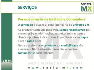 SERVIÇOS

Por que investir na Gestão de Conteúdos?
O conteúdo é essencial para fazer parte do universo 2.0.
Ao produzir conteúdo para web, somos responsáveis por
encontrar boas informações, respeitar seus autores e
clientes, por isso é de extrema importância saber o que
dizer e como dizer.
Nesta plataforma, o conteúdo e a credibilidade são
essenciais. Não basta estar presente, é preciso
comunicar-se corretamente.
 