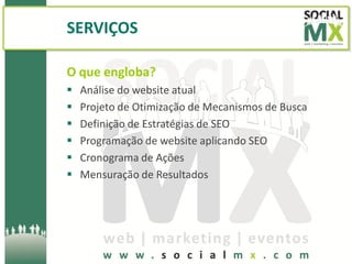 SERVIÇOS

O que engloba?
   Análise do website atual
   Projeto de Otimização de Mecanismos de Busca
   Definição de Estratégias de SEO
   Programação de website aplicando SEO
   Cronograma de Ações
   Mensuração de Resultados
 