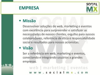 EMPRESA

 Missão
 Desenvolver soluções de web, marketing e eventos
 com excelência para surpreender e satisfazer as
 necessidades de nossos clientes, orgulho para nossos
 colaboradores, referência de ética e responsabilidade
 social e resultados para nossos acionistas.
 Visão
 Ser a referência em web, marketing e eventos,
 conectando e integrando usuários a grandes
 empresas.
 