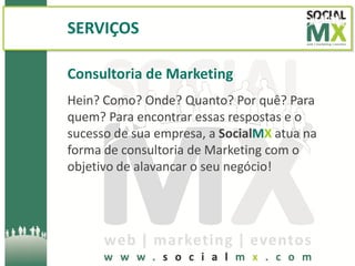 SERVIÇOS

Consultoria de Marketing
Hein? Como? Onde? Quanto? Por quê? Para
quem? Para encontrar essas respostas e o
sucesso de sua empresa, a SocialMX atua na
forma de consultoria de Marketing com o
objetivo de alavancar o seu negócio!
 