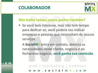 COLABORADOR

Não tenho tempo, posso ganhar também?
 Se você tem interesse, mas não tem tempo
  para dedicar-se, você poderá nos indicar
  empresas e pessoas que necessitam de nossos
  serviços.
  A SocialMX entra em contato, detecta as
  necessidades deste cliente, negocia e ao
  fecharmos negócio, você ganha sua comissão.
 