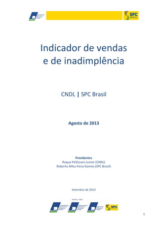 1
Indicador de vendas
e de inadimplência
CNDL | SPC Brasil
Agosto de 2013
Presidentes
Roque Pellizzaro Junior (CNDL)
Roberto Alfeu Pena Gomes (SPC Brasil)
Setembro de 2013
 