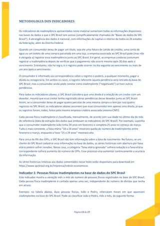 Página 13 de 17
METODOLOGIA DOS INDICADORES
Os indicadores de inadimplência apresentados neste material sumarizam todas as informações disponíveis
nas bases de dados a que o SPC Brasil tem acesso (simplificadamente chamados de "Bases de dados do SPC
Brasil"). A abrangência dos dados é nacional, com informações de capitais e interior de todos os 26 estados
da federação, além do Distrito Federal.
Quando um consumidor deixa de pagar um título, seja ele uma fatura de cartão de crédito, uma conta de
água ou um boleto de uma compra parcelada em uma loja, a empresa associada ao SPC Brasil pode (mas não
é obrigada a) registrar essa inadimplência junto ao SPC Brasil. Em geral, as empresas credoras costumam
registrar a inadimplência depois de verificar que o pagamento não ocorre mesmo após 30 dias após o
vencimento. Entretanto, não há regra, e o registro pode ocorrer no dia seguinte ao vencimento ou mais de
um ano após o vencimento.
O consumidor é informado via correspondência sobre o registro e poderá, a qualquer momento, pagar a
dívida ou renegociá-la. Em ambos os casos, o registro referente àquela pendência será retirado da base do
SPC Brasil, mas o consumidor ainda pode constar como inadimplente (“negativado”) se tiver outras
pendências.
Para todos os indicadores abaixo, o SPC Brasil considera que uma dívida é a relação de um credor com um
devedor, mesmo que esse credor tenha registrado várias pendências desse devedor junto ao SPC Brasil.
Assim, se o consumidor deixa de pagar quatro parcelas de uma mesma compra e tem por isso quatro
registros no SPC Brasil, os indicadores abaixo assumem que esse consumidor tem apenas uma dívida, já que
os registros foram, todos, feitos pela mesma empresa credora associada (mesmo CNPJ).
Cada pessoa física inadimplente é classificada, mensalmente, de acordo com sua idade no último dia do mês
de referência (data de extração dos dados que embasam os indicadores do SPC Brasil). Por exemplo, suponha
que o consumidor inadimplente João tinha 24 anos em fevereiro e completa 25 anos no começo de março.
Tudo o mais constante, a faixa etária “18 a 24 anos” mostrará queda do número de inadimplentes entre
fevereiro e março, enquanto a faixa “25 a 29 anos” mostrará alta.
Para cerca de 4% dos CPFs, o SPC Brasil não tem informação sobre a data de nascimento. No futuro, se um
cliente do SPC Brasil cadastrar essa informação na base de dados, as séries históricas com abertura por faixa
etária podem sofrer revisões. Nesse caso, a categoria “faixa etária ignorada” sofrerá redução e a faixa etária
correspondente sofrerá aumento do número de CPFs. Esse processo visa aumentar continuamente a acurácia
da informação.
As séries históricas relativas aos dados comentados nesse texto estão disponíveis para download em
https://www.spcbrasil.org.br/imprensa/indices-economicos.
Indicador 1: Pessoas físicas Inadimplentes na base de dados do SPC Brasil
Este indicador mostra a variação mês a mês do número de pessoas físicas registradas na base do SPC Brasil.
Cada pessoa física inadimplente é contada apenas uma vez, independente do número de dívidas que tenha
em atraso.
Exemplo: na tabela abaixo, duas pessoas físicas, João e Pedro, intercalam meses em que aparecem
inadimplentes na base do SPC Brasil. Pode-se classificar João e Pedro, mês a mês, da seguinte forma:
 